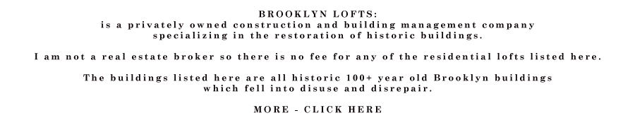 BROOKLYN LOFTS: I run a construction and building management company  specializing in the restoration of historic buildings.   I am not a real estate broker so there is no fee for any of the residential lofts listed here.  The buildings listed here are all historic 100+ year old Brooklyn buildings  which fell into disuse and disrepair.  Light is the #1 concern when designing a live/work loft space, and all of the lofts were built with the artist in mind, including high ceilings, many windows, and lots of outlets. Great care was taken to preserve original details of the old buildings during renovations which took place around 2000 - 2001.  	 The lofts come in all different sizes and shapes from 500 square feet to 3500 square feet.  all the basics are there but the lofts are not decorated or “designed” they are blank open spaces with basic, high quality appliances and fixtures.  Every loft has a kitchen and one or more bathroom and heat, hot water and electricity. All the lofts come with energy efficient windows and ultra efficient gas fired forced hot air furnaces. a super is always available for repairs.  Many of the lofts have views of Manhattan. Most of the lofts have the original wood floors and brick walls. The lofts have no furniture or furnishing and the kitchens and bathrooms are simple with simple but reliable fixtures. All buildings have intercoms and coin-op laundry rooms. All lofts are close to a subway station that will bring you to Manhattan. Prices vary from loft to loft but are always reasonable and always a small fraction of what you would pay for the same space in Manhattan.  -Paul Joffe 